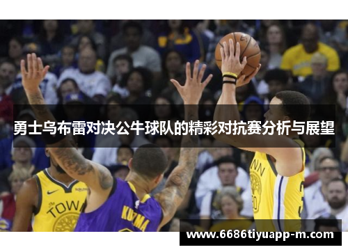 勇士乌布雷对决公牛球队的精彩对抗赛分析与展望