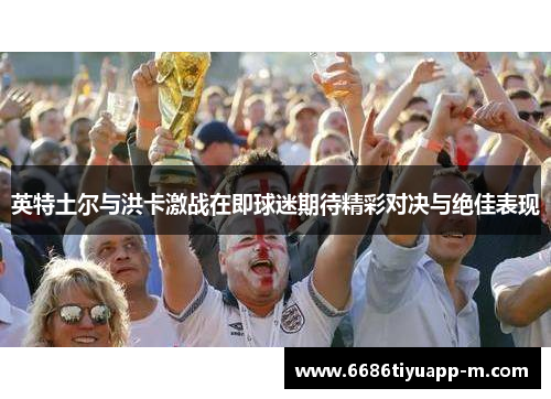 英特土尔与洪卡激战在即球迷期待精彩对决与绝佳表现