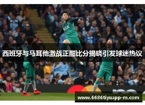 西班牙与马耳他激战正酣比分揭晓引发球迷热议